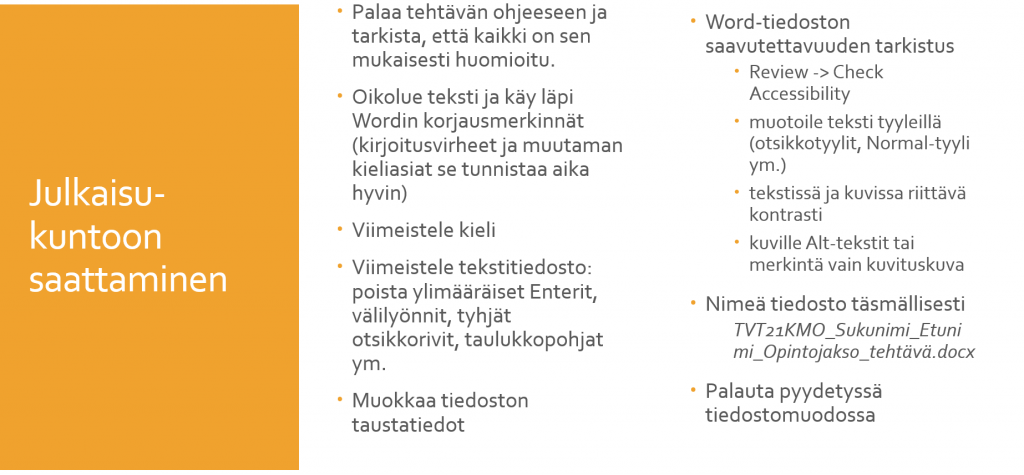 Kuviossa on ohjeita tekstin julkaisukuntoon saattamiseksi. Ohjeita ovat: Palaa tehtävän ohjeeseen ja tarkista, että kaikki on sen mukaisesti huomioitu. Oikolue teksti ja käy läpi Wordin korjausmerkinnät eli kirjoitusvirheet ja muutaman kieliasiat se tunnistaa aika hyvin. Viimeistele kieli. Viimeistele tekstitiedosto, poista ylimääräiset enterit, välilyönnit tyhjät otsikkorivit ja taulukkopohjat. Muokkaa titedoston taustatiedot. Tarkista Word-tiedoston saavutettavuus: muotoile teksti tyyleillä, tarkista tekstin ja kuvien riittävä kontrasti ja tee kuville vaihtoehtoiset alt-tekstit tai merkitse ne vain kuvituskuviksi. Nimeä tiedosto täsmällisesti ja palauta pyydetyssä tiedostomuodossa.