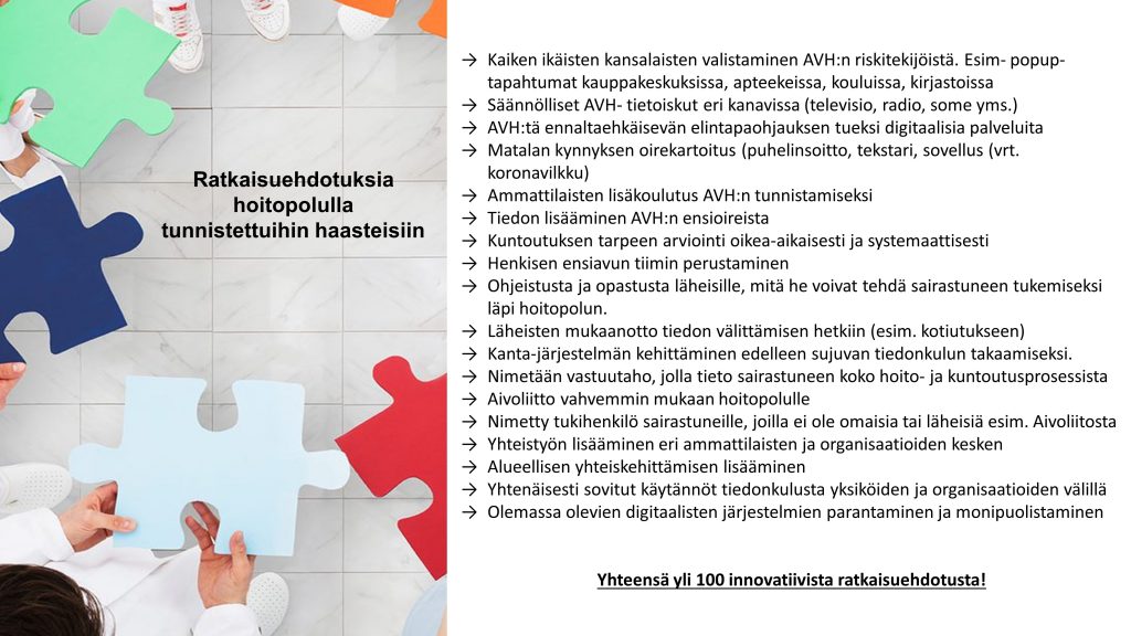 Kuviossa on ratkaisuehdotuksia hoitopolulla tunnistettuihin haasteisiin. Kaikenikäisten kansalaisten valistaminen AVH:n riskitekijöistä. Säännölliset AVH-tietoiskut eri kanavissa. AVH:tä ennaltaehkäisevän elintapaohjauksen tueksi digitaalisia palveluita. Matalan kynnyksen oirekartoitus. Tiedon lisääminen AVH:n ensioireista. Kuntoutuksen tarpeen arviointi oikea-aikaisesti ja systemaattisesti. Henkisen ensiavun tiimin perustaminen. Ohjeistusta ja opastusta läheisille, mitä he voivat tehdä sairastuneen tukemiseksi läpi hoitopolun. Läheisten mukaanotto tiedon välittämisen hetkiin. Kanta-järjestelmän kehittäminen edelleen sujuvan tiedonkulun takaamiseksi. Nimetään vastuutaho, jolla tieto sairastuneen koko hoito- ja kuntoutusprosessista. Aivoliitto vahvemmin mukaan hoitopolulle. Nimetty tukihenkilö sairastuneille, joilla ei ole omaisia tai läheisiä esimerkiksi Aivoliitosta. Yhteistyön lisääminen eri ammattilaisten ja organisaatioiden kesken. Alueellisen yhteiskehittämisen lisääminen. Yhtenäisesti sovitut käytännöt tiedonkulusta yksiköiden ja organisaatioiden välillä. Olemassa olevien digitaalisten järjestelmien parantaminen ja monipuolistaminen.