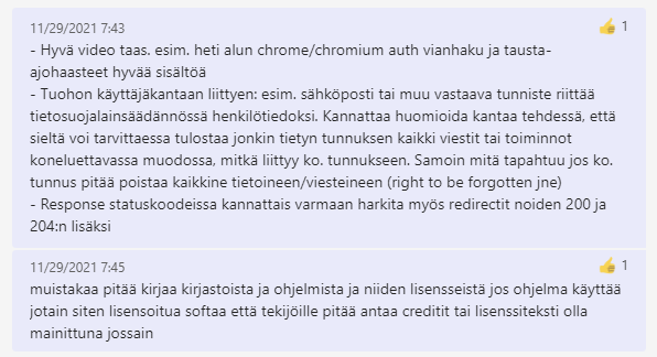 Kuvakaappaus Teams-keskustelusta: Hyvä video taas. Esimerkiksi heti alun chrome tai chromium auth vianhaku ja tausta-ajohaasteet hyvää sisältöä. Tuohon käyttäjäkantaan liittyen: esimerkiksi sähköposti tai muu vastaava tunniste riittää tietosuojalainsäädännössä henkilötiedoksi. Kannattaa huomioida kantaa tehdessä, että sieltä voi tarvittaessa tulostaa jonkin tietyn tunnuksen kaikki viestit tai toiminnot koneluettavassa muodossa, mitkä liittyy kyseiseen tunnukseen. Samoin, mitä tapahtuu, jos kyseinen tunnus pitää poistaa kaikkine tietoineen tai viesteineen. Right to be forgotten ja niin edelleen. Response statuskoodeissa kannattais varmaan harkita myös redirectit noiden 200 ja 204:n lisäksi. Muistakaa pitää kirjaa kirjastoista ja ohjelmista ja niiden lisensseistä, jos ohjelma käyttää jotain siten lisensoitua softaa että tekijöille pitää antaa creditit tai lisenssiteksti olla mainittuna jossain.