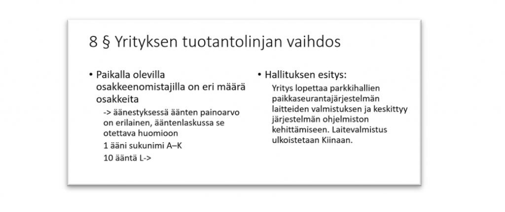 Pykälä 8. Yrityksen tuontantolinjan vaihdos. Paikalla osakkeenomistajilla on eri määrä osakkeita. Äänestyksessä äänten painoarvo on erilainen, ääntenkaskussa se otettava huomioon. Yksi ääni jos sukunimi alkaa A-K-kirjaimella. 10 ääntä jos sukunimi alkaa L-kirjaimella tai myöhemmällä aakkosella. Hallituksen esitys: Yritys lopettaa parkkihallien paikkaseurantajärjestelmän laitteiden valmistuksen ja keskittyy järjestelmän ohjelmiston kehittämiseen. Laitevalmistus ulkoistetaan Kiinaan.