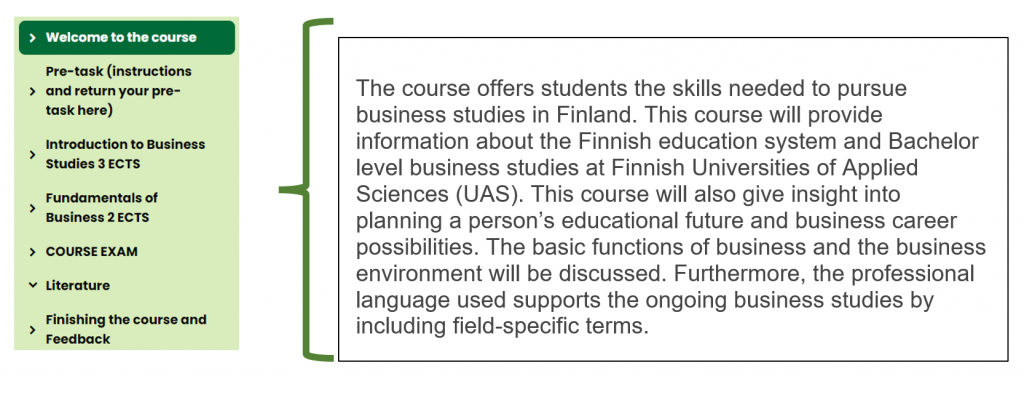 Kuvio, jossa teksti: Welcome to the course. The course offers students the skills needed to pursue business studies in Finland. This course will provide information about the Finnish education system and Bachelor level business studies at Finnish Universities of Applied Sciences (UAS). This course will also give insight into planning a person’s educational future and business career possibilities. The basic functions of business and the business environment will be discussed. Furthermore, the professional language used supports the ongoing business studies by including field-specific terms.