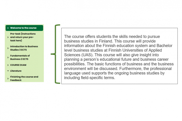 Kuvio, jossa teksti: Welcome to the course. The course offers students the skills needed to pursue business studies in Finland. This course will provide information about the Finnish education system and Bachelor level business studies at Finnish Universities of Applied Sciences (UAS). This course will also give insight into planning a person’s educational future and business career possibilities. The basic functions of business and the business environment will be discussed. Furthermore, the professional language used supports the ongoing business studies by including field-specific terms.